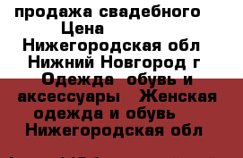 продажа свадебного  › Цена ­ 10 000 - Нижегородская обл., Нижний Новгород г. Одежда, обувь и аксессуары » Женская одежда и обувь   . Нижегородская обл.